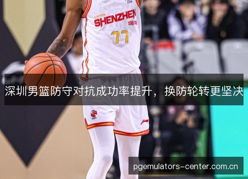 深圳男篮防守对抗成功率提升，换防轮转更坚决