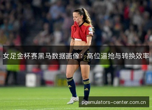 女足金杯赛黑马数据画像：高位逼抢与转换效率